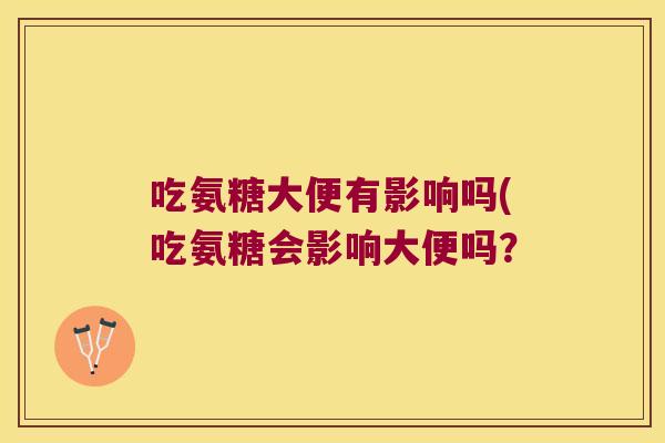 吃氨糖大便有影响吗(吃氨糖会影响大便吗? 吃氨糖大便有影响吗(吃氨糖会影响大便吗?