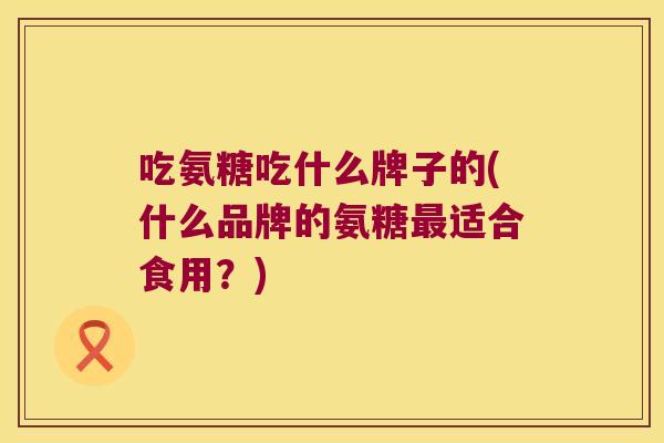 吃氨糖吃什么牌子的(什么品牌的氨糖适合食用？)