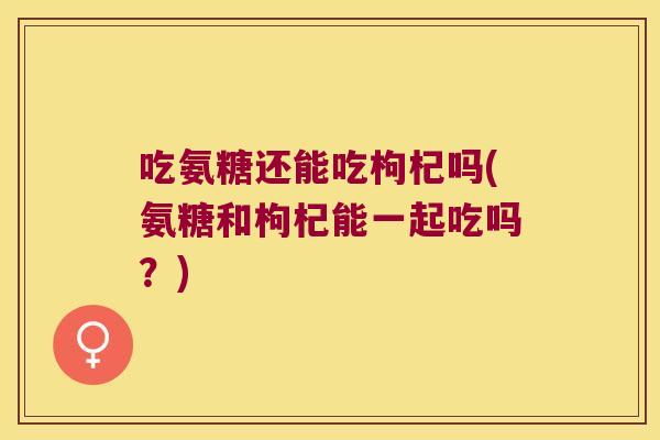 吃氨糖还能吃枸杞吗(氨糖和枸杞能一起吃吗？)