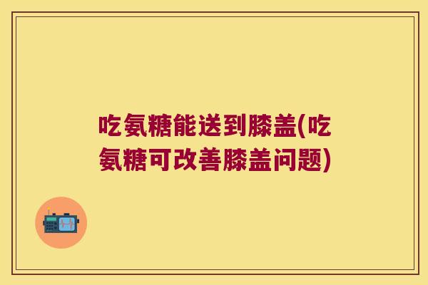 吃氨糖能送到膝盖(吃氨糖可改善膝盖问题)