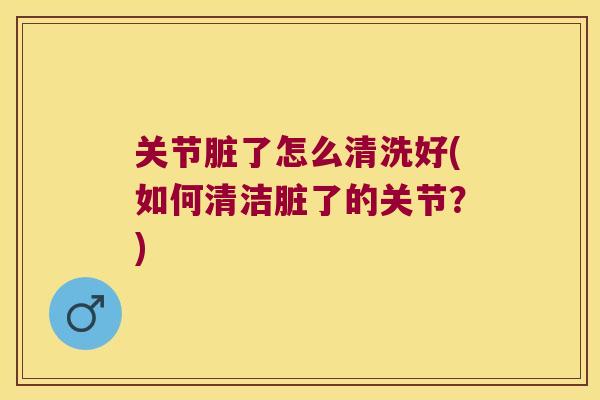 关节脏了怎么清洗好(如何清洁脏了的关节?) 关节脏了怎么清洗好(如何清洁脏了的关节?)