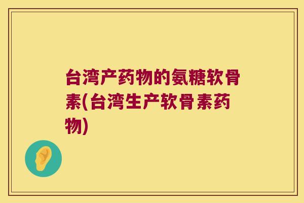 台湾产的氨糖软骨素(台湾生产软骨素) 台湾产的氨糖软骨素(台湾生产软骨素)