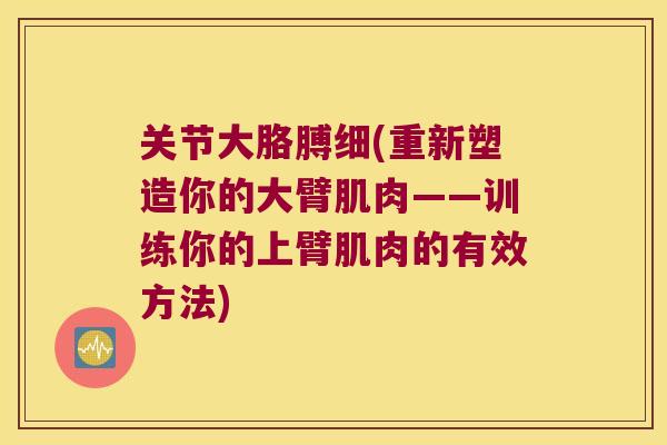 关节大胳膊细(重新塑造你的大臂肌肉——训练你的上臂肌肉的有效方法) 关节大胳膊细(重新塑造你的大臂肌肉——训练你的上臂肌肉的有效方法)