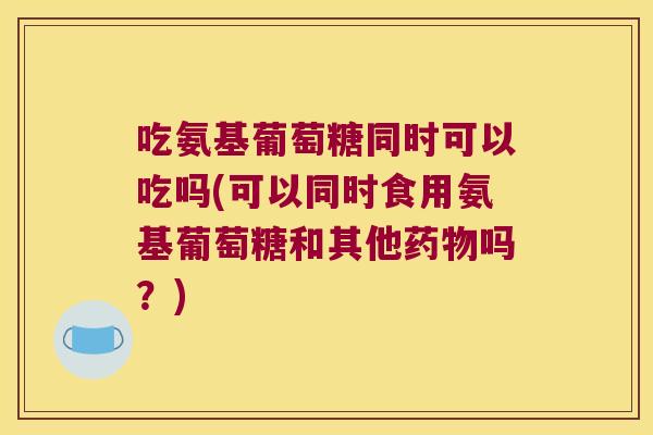 吃氨基葡萄糖同时可以吃吗(可以同时食用氨基葡萄糖和其他吗?) 吃氨基葡萄糖同时可以吃吗(可以同时食用氨基葡萄糖和其他吗?)