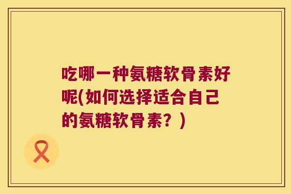 吃哪一种氨糖软骨素好呢(如何选择适合自己的氨糖软骨素?) 吃哪一种氨糖软骨素好呢(如何选择适合自己的氨糖软骨素?)