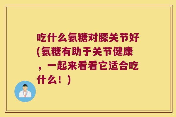 吃什么氨糖对膝关节好(氨糖有助于关节健康，一起来看看它适合吃什么！)