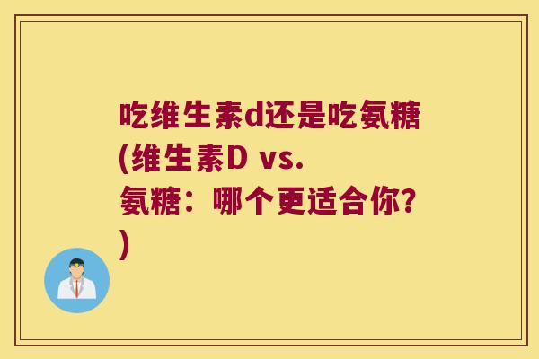 吃维生素d还是吃氨糖(维生素D vs. 氨糖:哪个更适合你?) 吃维生素d还是吃氨糖(维生素D vs. 氨糖:哪个更适合你?)