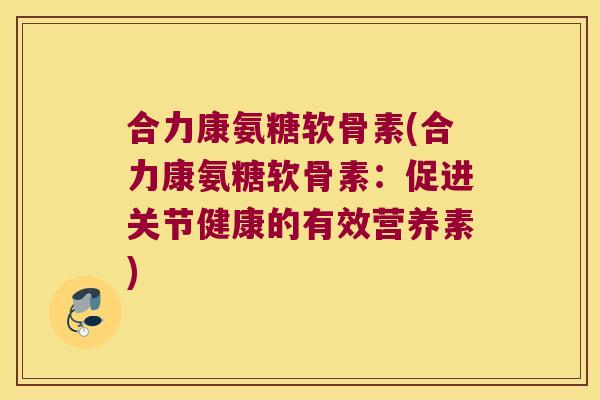 合力康氨糖软骨素(合力康氨糖软骨素:促进关节健康的有效营养素) 合力康氨糖软骨素(合力康氨糖软骨素:促进关节健康的有效营养素)