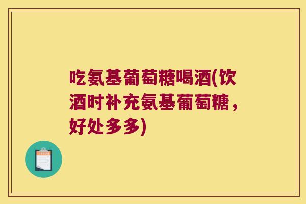 吃氨基葡萄糖喝酒(饮酒时补充氨基葡萄糖，好处多多)