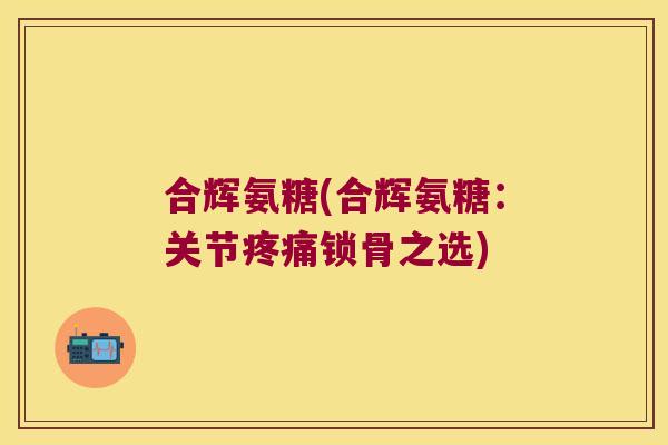 合辉氨糖(合辉氨糖:关节锁骨之选) 合辉氨糖(合辉氨糖:关节锁骨之选)