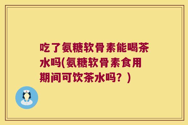 吃了氨糖软骨素能喝茶水吗(氨糖软骨素食用期间可饮茶水吗？)