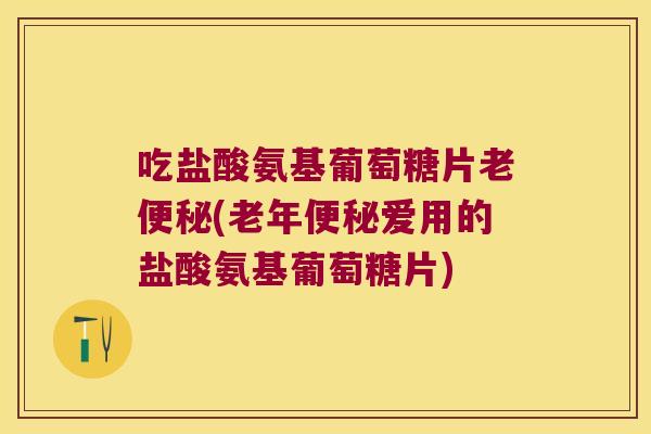 吃盐酸氨基葡萄糖片老(老年爱用的盐酸氨基葡萄糖片) 吃盐酸氨基葡萄糖片老(老年爱用的盐酸氨基葡萄糖片)