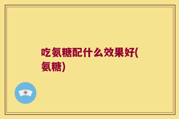 吃氨糖配什么效果好(氨糖) 吃氨糖配什么效果好(氨糖)