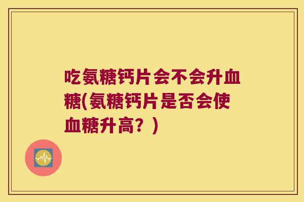 吃氨糖钙片会不会升(氨糖钙片是否会使升高？)