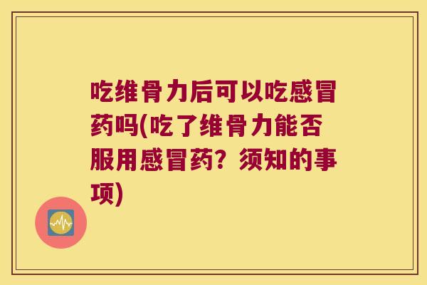 吃维骨力后可以吃药吗(吃了维骨力能否服用药？须知的事项)