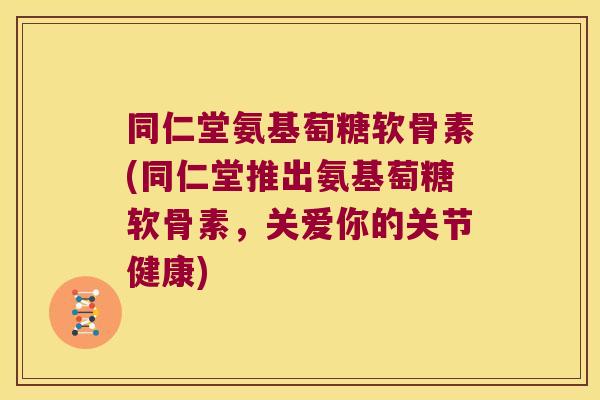 同仁堂氨基萄糖软骨素(同仁堂推出氨基萄糖软骨素，关爱你的关节健康)