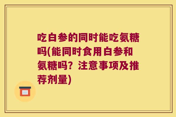 吃白参的同时能吃氨糖吗(能同时食用白参和氨糖吗?注意事项及推荐剂量) 吃白参的同时能吃氨糖吗(能同时食用白参和氨糖吗?注意事项及推荐剂量)