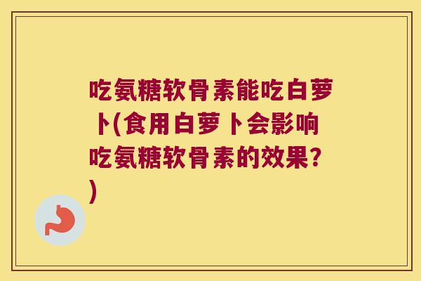 吃氨糖软骨素能吃白萝卜(食用白萝卜会影响吃氨糖软骨素的效果？)