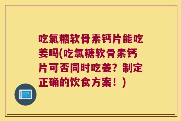 吃氯糖软骨素钙片能吃姜吗(吃氯糖软骨素钙片可否同时吃姜？制定正确的饮食方案！)