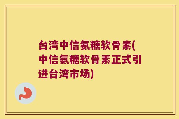 台湾中信氨糖软骨素(中信氨糖软骨素正式引进台湾市场)