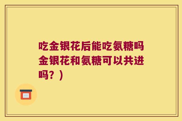 吃金银花后能吃氨糖吗金银花和氨糖可以共进吗？)