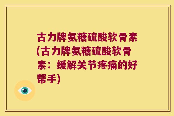 古力牌氨糖硫酸软骨素(古力牌氨糖硫酸软骨素：缓解关节的好帮手)