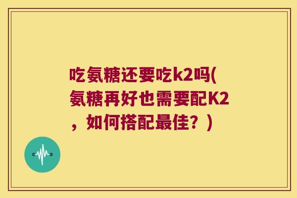 吃氨糖还要吃k2吗(氨糖再好也需要配K2，如何搭配佳？)