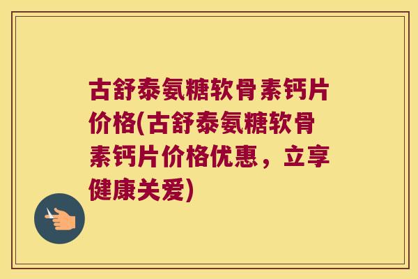 古舒泰氨糖软骨素钙片价格(古舒泰氨糖软骨素钙片价格优惠，立享健康关爱)