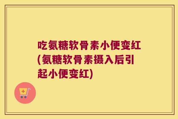 吃氨糖软骨素小便变红(氨糖软骨素摄入后引起小便变红)