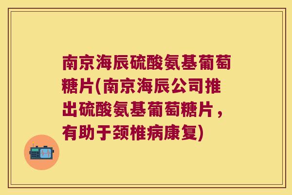 南京海辰硫酸氨基葡萄糖片(南京海辰公司推出硫酸氨基葡萄糖片，有助于颈椎康复)