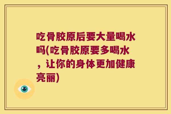 吃骨胶原后要大量喝水吗(吃骨胶原要多喝水,让你的身体更加健康亮丽) 吃骨胶原后要大量喝水吗(吃骨胶原要多喝水,让你的身体更加健康亮丽)