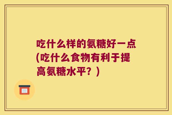 吃什么样的氨糖好一点(吃什么食物有利于提高氨糖水平?) 吃什么样的氨糖好一点(吃什么食物有利于提高氨糖水平?)