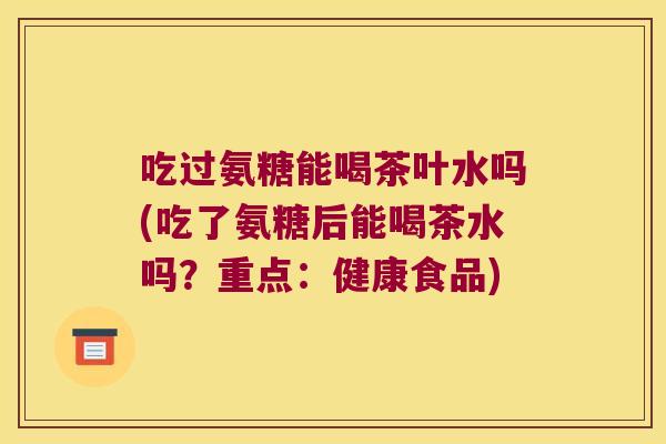 吃过氨糖能喝茶叶水吗(吃了氨糖后能喝茶水吗?重点:健康食品) 吃过氨糖能喝茶叶水吗(吃了氨糖后能喝茶水吗?重点:健康食品)