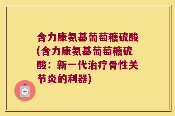 合力康氨基葡萄糖硫酸(合力康氨基葡萄糖硫酸：新一代骨性的利器)