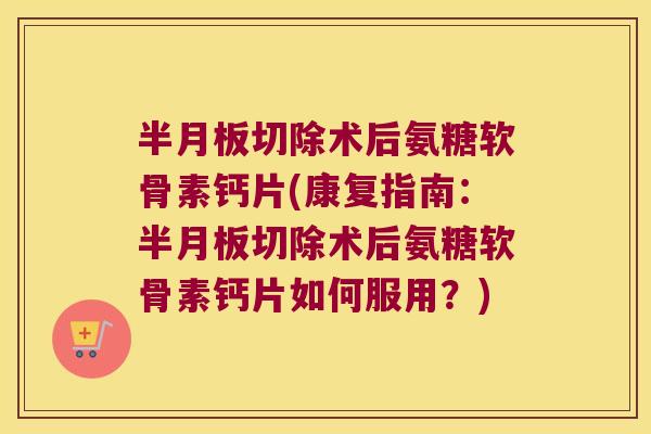 切除术后氨糖软骨素钙片(康复指南：切除术后氨糖软骨素钙片如何服用？)