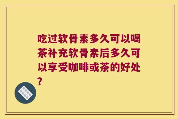 吃过软骨素多久可以喝茶补充软骨素后多久可以享受咖啡或茶的好处？