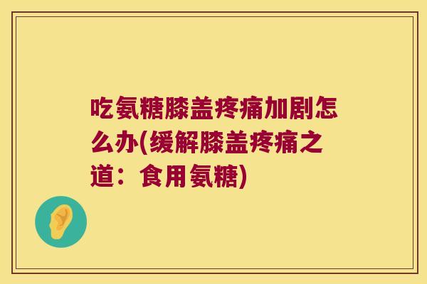 吃氨糖膝盖加剧怎么办(缓解膝盖之道：食用氨糖)