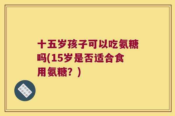 十五岁孩子可以吃氨糖吗(15岁是否适合食用氨糖?) 十五岁孩子可以吃氨糖吗(15岁是否适合食用氨糖?)