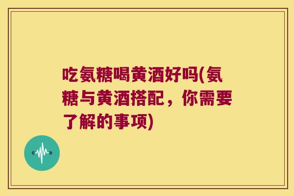 吃氨糖喝黄酒好吗(氨糖与黄酒搭配，你需要了解的事项)