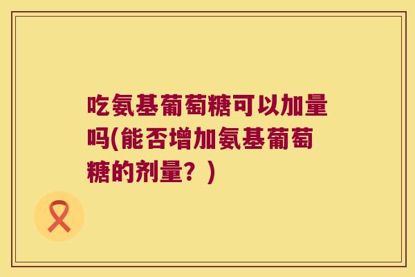 吃氨基葡萄糖可以加量吗(能否增加氨基葡萄糖的剂量?) 吃氨基葡萄糖可以加量吗(能否增加氨基葡萄糖的剂量?)