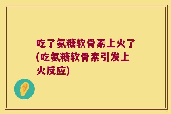 吃了氨糖软骨素上火了(吃氨糖软骨素引发上火反应) 吃了氨糖软骨素上火了(吃氨糖软骨素引发上火反应)