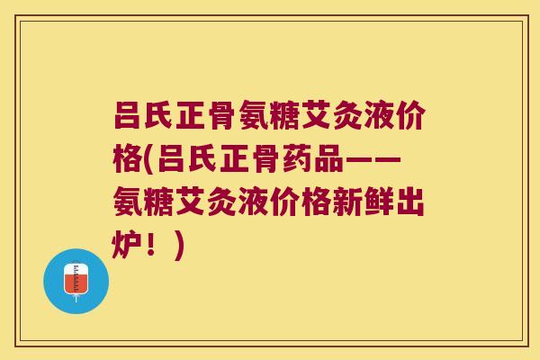 吕氏正骨氨糖艾灸液价格(吕氏正骨药品——氨糖艾灸液价格新鲜出炉!) 吕氏正骨氨糖艾灸液价格(吕氏正骨药品——氨糖艾灸液价格新鲜出炉!)