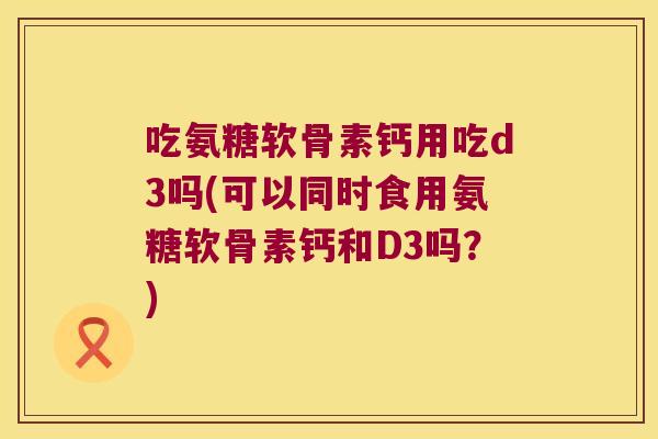 吃氨糖软骨素钙用吃d3吗(可以同时食用氨糖软骨素钙和D3吗?) 吃氨糖软骨素钙用吃d3吗(可以同时食用氨糖软骨素钙和D3吗?)
