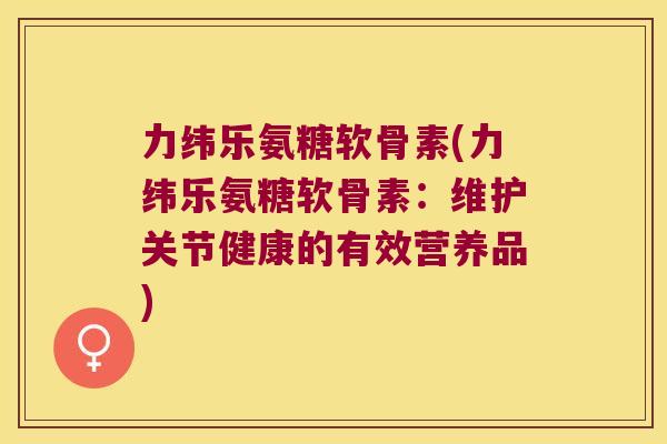 力纬乐氨糖软骨素(力纬乐氨糖软骨素:维护关节健康的有效营养品) 力纬乐氨糖软骨素(力纬乐氨糖软骨素:维护关节健康的有效营养品)