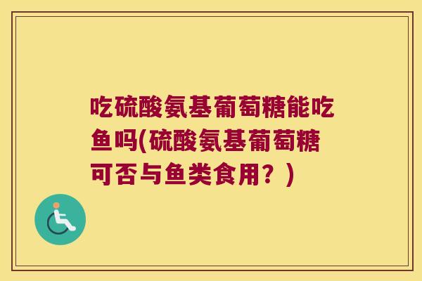 吃硫酸氨基葡萄糖能吃鱼吗(硫酸氨基葡萄糖可否与鱼类食用?) 吃硫酸氨基葡萄糖能吃鱼吗(硫酸氨基葡萄糖可否与鱼类食用?)
