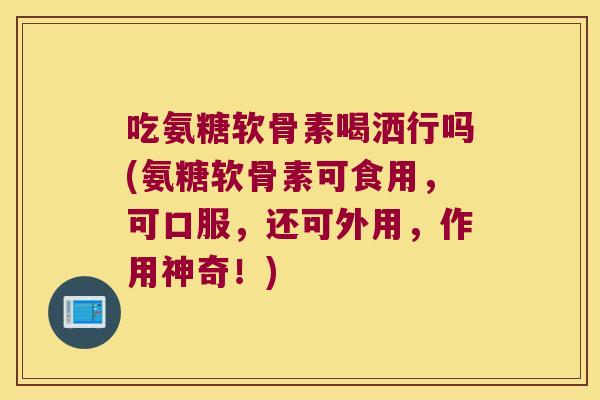 吃氨糖软骨素喝洒行吗(氨糖软骨素可食用，可口服，还可外用，作用神奇！)