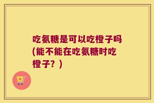 吃氨糖是可以吃橙子吗(能不能在吃氨糖时吃橙子？)