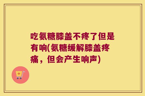 吃氨糖膝盖不疼了但是有响(氨糖缓解膝盖，但会产生响声)