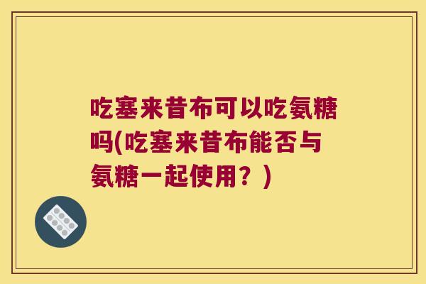 吃塞来昔布可以吃氨糖吗(吃塞来昔布能否与氨糖一起使用？)