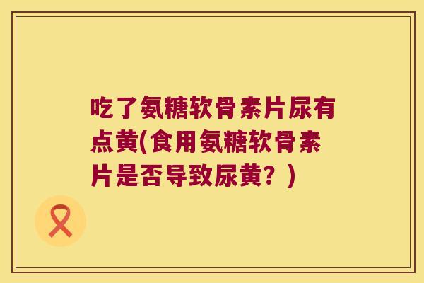 吃了氨糖软骨素片尿有点黄(食用氨糖软骨素片是否导致尿黄?) 吃了氨糖软骨素片尿有点黄(食用氨糖软骨素片是否导致尿黄?)